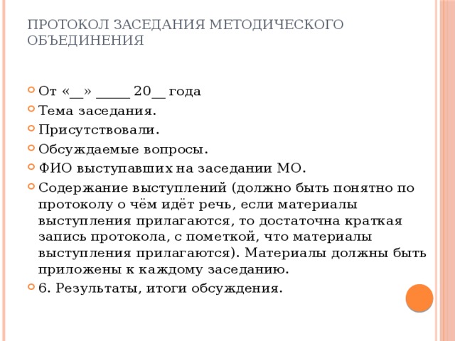 Протокол заседания методического объединения От «__» _____ 20__ года Тема заседания. Присутствовали. Обсуждаемые вопросы. ФИО выступавших на заседании МО. Содержание выступлений (должно быть понятно по протоколу о чём идёт речь, если материалы выступления прилагаются, то достаточна краткая запись протокола, с пометкой, что материалы выступления прилагаются). Материалы должны быть приложены к каждому заседанию. 6. Результаты, итоги обсуждения. 