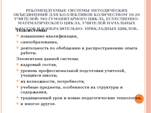 Рекомендуемые системы методических объединений для коллективов количеством 10-20 учителей: МО гуманитарного цикла, естественно-математического цикла, учителей начальных классов и изобразительно- прикладных циклов . Подсистемы: повышение квалификации, самообразование, деятельность по обобщению и распространению опыта работы. Элементами данной системы: кадровый состав, уровень профессиональной подготовки учителей, учащихся школы, их возможности, потребности, учебные предметы, особенности их структуры и содержания, традиционный урок и новые педагогические технологии, и многое другое. 