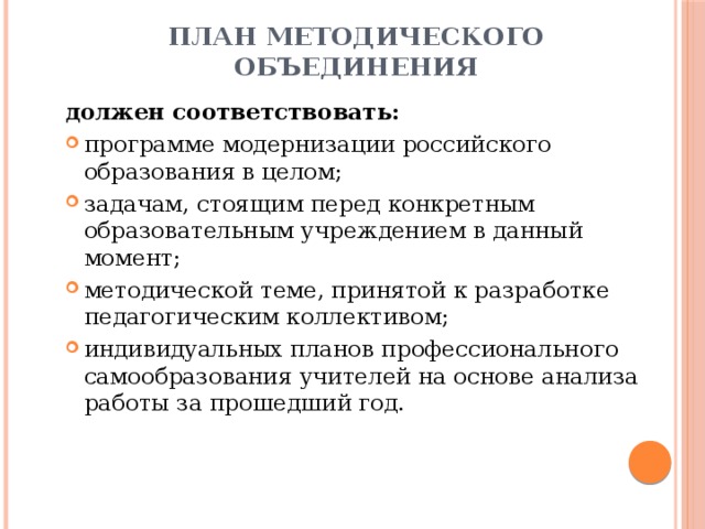 План методического объединения должен соответствовать: программе модернизации российского образования в целом; задачам, стоящим перед конкретным образовательным учреждением в данный момент; методической теме, принятой к разработке педагогическим коллективом; индивидуальных планов профессионального самообразования учителей на основе анализа работы за прошедший год. 