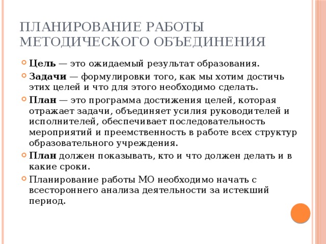 Планирование работы методического объединения Цель — это ожидаемый результат образования. Задачи — формулировки того, как мы хотим достичь этих целей и что для этого необходимо сделать. План — это программа достижения целей, которая отражает задачи, объединяет усилия руководителей и исполнителей, обеспечивает последовательность мероприятий и преемственность в работе всех структур образовательного учреждения. План должен показывать, кто и что должен делать и в какие сроки. Планирование работы МО необходимо начать с всестороннего анализа деятельности за истекший период. 