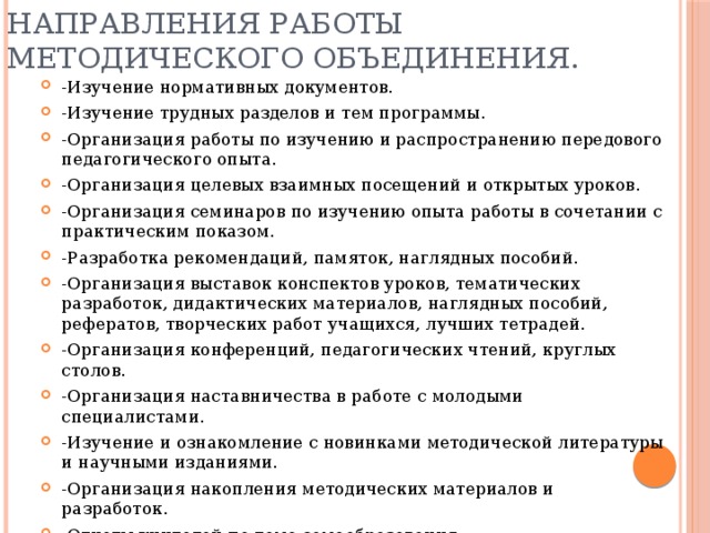 Направления работы методического объединения. -Изучение нормативных документов. -Изучение трудных разделов и тем программы. -Организация работы по изучению и распространению передового педагогического опыта. -Организация целевых взаимных посещений и открытых уроков. -Организация семинаров по изучению опыта работы в сочетании с практическим показом. -Разработка рекомендаций, памяток, наглядных пособий. -Организация выставок конспектов уроков, тематических разработок, дидактических материалов, наглядных пособий, рефератов, творческих работ учащихся, лучших тетрадей. -Организация конференций, педагогических чтений, круглых столов. -Организация наставничества в работе с молодыми специалистами. -Изучение и ознакомление с новинками методической литературы и научными изданиями. -Организация накопления методических материалов и разработок. -Отчеты учителей по теме самообразования. -Повышение квалификации через систему курсов, передача опыта коллегам. 