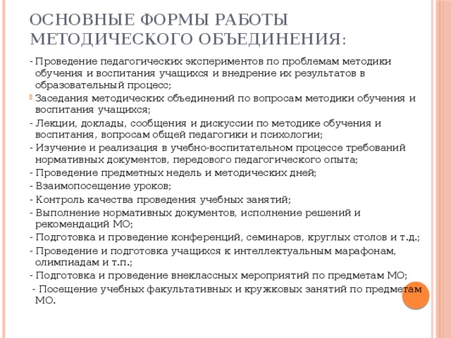 Основные формы работы методического объединения: - Проведение педагогических экспериментов по проблемам методики обучения и воспитания учащихся и внедрение их результатов в образовательный процесс; Заседания методических объединений по вопросам методики обучения и воспитания учащихся; - Лекции, доклады, сообщения и дискуссии по методике обучения и воспитания, вопросам общей педагогики и психологии; - Изучение и реализация в учебно-воспитательном процессе требований нормативных документов, передового педагогического опыта; - Проведение предметных недель и методических дней; - Взаимопосещение уроков; - Контроль качества проведения учебных занятий; - Выполнение нормативных документов, исполнение решений и рекомендаций МО; - Подготовка и проведение конференций, семинаров, круглых столов и т.д.; - Проведение и подготовка учащихся к интеллектуальным марафонам, олимпиадам и т.п.; - Подготовка и проведение внеклассных мероприятий по предметам МО;  - Посещение учебных факультативных и кружковых занятий по предметам МО. 