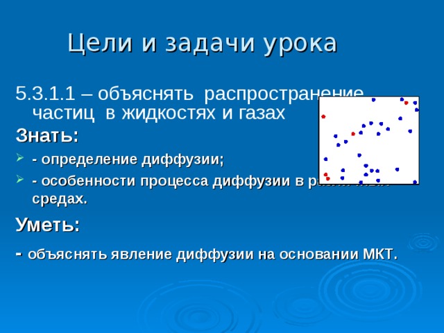Цели и задачи урока  5.3.1.1 – объяснять распространение частиц в жидкостях и газах Знать:   - определение диффузии; - особенности процесса диффузии в различных средах. Уметь: - объяснять явление диффузии на основании МКТ . 