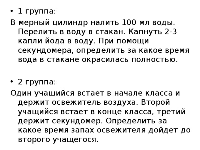 1 группа: В мерный цилиндр налить 100 мл воды. Перелить в воду в стакан. Капнуть 2-3 капли йода в воду. При помощи секундомера, определить за какое время вода в стакане окрасилась полностью. 2 группа: Один учащийся встает в начале класса и держит освежитель воздуха. Второй учащийся встает в конце класса, третий держит секундомер. Определить за какое время запах освежителя дойдет до второго учащегося. 