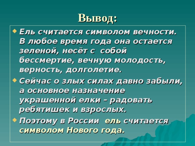 Вывод:   Ель считается символом вечности. В любое время года она остается зеленой, несёт с собой бессмертие, вечную молодость, верность, долголетие. Сейчас о злых силах давно забыли, а основное назначение украшенной елки – радовать ребятишек и взрослых. Поэтому в России ель считается символом Нового года. 
