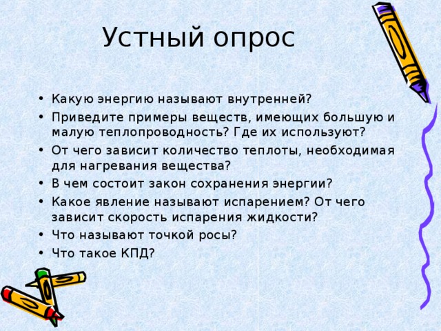 Какую энергию называют внутренней? Приведите примеры веществ, имеющих большую и малую теплопроводность? Где их используют? От чего зависит количество теплоты, необходимая для нагревания вещества? В чем состоит закон сохранения энергии? Какое явление называют испарением? От чего зависит скорость испарения жидкости? Что называют точкой росы? Что такое КПД?  