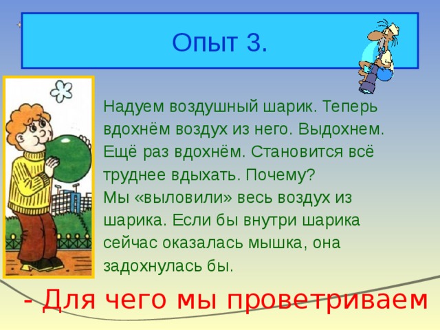 Опыт 3. Надуем воздушный шарик. Теперь вдохнём воздух из него. Выдохнем. Ещё раз вдохнём. Становится всё труднее вдыхать. Почему? Мы «выловили» весь воздух из шарика. Если бы внутри шарика сейчас оказалась мышка, она задохнулась бы. - Для чего мы проветриваем комнату? 