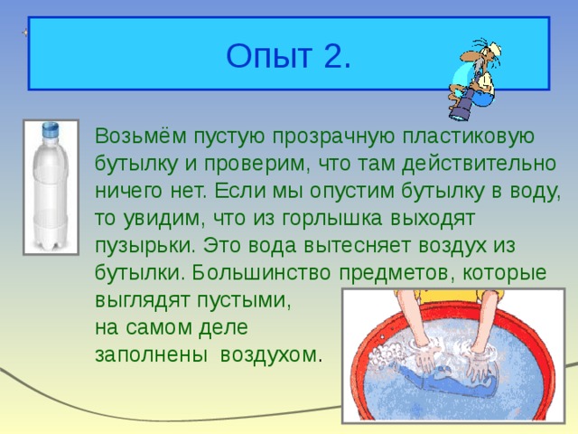 Опыт 2. Возьмём пустую прозрачную пластиковую бутылку и проверим, что там действительно ничего нет. Если мы опустим бутылку в воду, то увидим, что из горлышка выходят пузырьки. Это вода вытесняет воздух из бутылки. Большинство предметов, которые выглядят пустыми, на самом деле заполнены воздухом . 