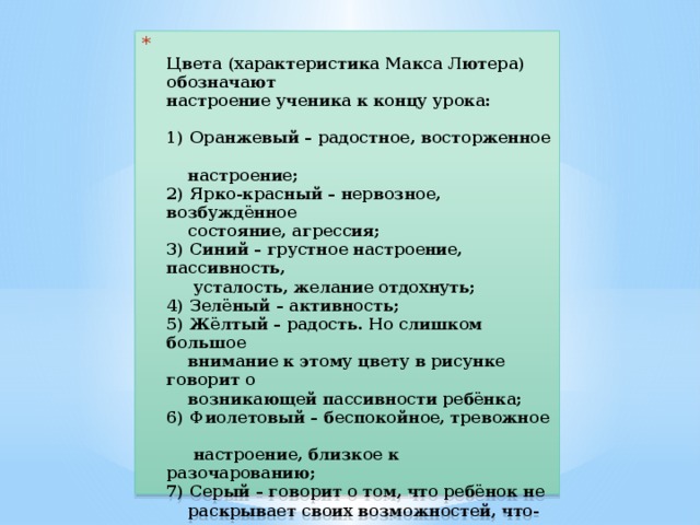 Цвета (характеристика Макса Лютера) обозначают  настроение ученика к концу урока:   1) Оранжевый – радостное, восторженное  настроение;  2) Ярко-красный – нервозное, возбуждённое  состояние, агрессия;  3) Синий – грустное настроение, пассивность,  усталость, желание отдохнуть;  4) Зелёный – активность;  5) Жёлтый – радость. Но слишком большое  внимание к этому цвету в рисунке говорит о  возникающей пассивности ребёнка;  6) Фиолетовый – беспокойное, тревожное  настроение, близкое к разочарованию;  7) Серый – говорит о том, что ребёнок не  раскрывает своих возможностей, что-то его  ограничивает, огорчает, останавливает;  8) Чёрный – уныние, отрицание, нежелание  выполнять задание и осознание того, что его  недооценивают или плохо к нему относятся;  9) Коричневый – пассивность, беспокойство и  неуверенность.