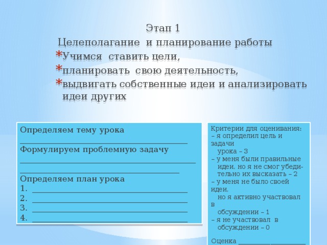 Этап 1 Целеполагание и планирование работы Учимся ставить цели, планировать свою деятельность, выдвигать собственные идеи и анализировать идеи других Определяем тему урока _________________________________________ Критерии для оценивания: Формулируем проблемную задачу __________________________________________________________________________________ – я определил цель и задачи  урока – 3 Определяем план урока – у меня были правильные ______________________________________ ______________________________________ ______________________________________ ______________________________________  идеи, но я не смог убеди-  тельно их высказать – 2 – у меня не было своей идеи,  но я активно участвовал в  обсуждении – 1 – я не участвовал в  обсуждении – 0 Оценка _____________________