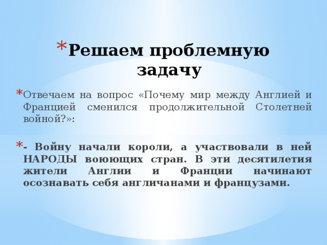 Решаем проблемную задачу Отвечаем на вопрос «Почему мир между Англией и Францией сменился продолжительной Столетней войной?»: - Войну начали короли, а участвовали в ней НАРОДЫ воюющих стран. В эти десятилетия жители Англии и Франции начинают осознавать себя англичанами и французами.