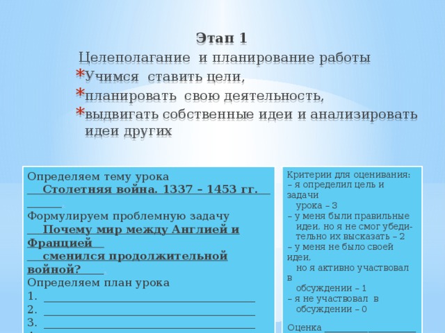 Этап 1  Целеполагание и планирование работы Учимся ставить цели, планировать свою деятельность, выдвигать собственные идеи и анализировать идеи других Критерии для оценивания: Определяем тему урока – я определил цель и задачи  Столетняя война. 1337 – 1453 гг. .  урока – 3 Формулируем проблемную задачу  Почему мир между Англией и Францией – у меня были правильные  сменился продолжительной войной? .  идеи, но я не смог убеди- Определяем план урока  тельно их высказать – 2 ______________________________________ ______________________________________ ______________________________________ ______________________________________ – у меня не было своей идеи,  но я активно участвовал в  обсуждении – 1 – я не участвовал в  обсуждении – 0 Оценка _____________________