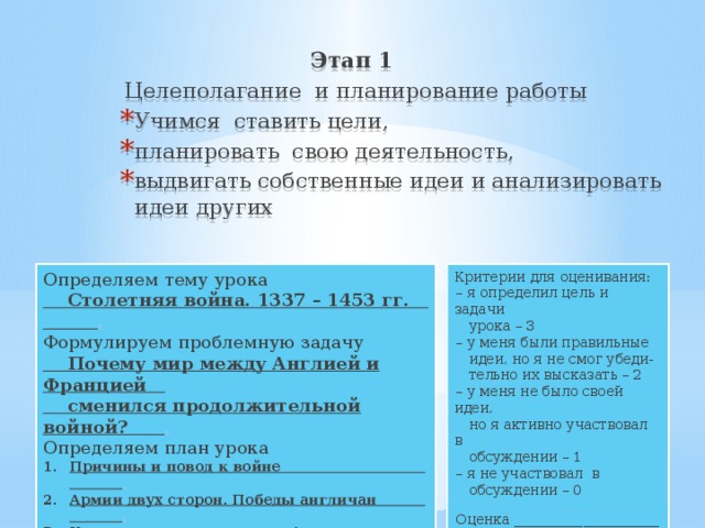 Этап 1  Целеполагание и планирование работы Учимся ставить цели, планировать свою деятельность, выдвигать собственные идеи и анализировать идеи других Критерии для оценивания: Определяем тему урока – я определил цель и задачи  Столетняя война. 1337 – 1453 гг. .  урока – 3 Формулируем проблемную задачу  Почему мир между Англией и Францией – у меня были правильные  сменился продолжительной войной? .  идеи, но я не смог убеди- Определяем план урока  тельно их высказать – 2 Причины и повод к войне . Армии двух сторон. Победы англичан . Крестьянские восстания в Англии и Франции .  Народно-освободительное движение во Франции . Жанна д*Арк. Окончание войны . – у меня не было своей идеи,  но я активно участвовал в  обсуждении – 1 – я не участвовал в  обсуждении – 0 Оценка _____________________