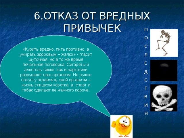 6.ОТКАЗ ОТ ВРЕДНЫХ ПРИВЫЧЕК П О С Л Е Д С Т В И Я «Курить вредно, пить противно, а умирать здоровым – жалко» - гласит шуточная, но в то же время печальная поговорка. Сигареты и алкоголь также, как и наркотики разрушают наш организм. Не нужно попусту отравлять свой организм – жизнь слишком коротка, а спирт и табак сделают её намного короче. 