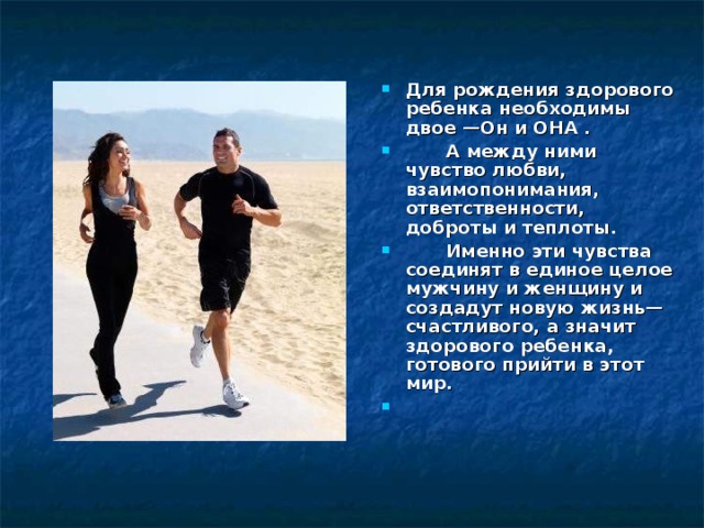 Для рождения здорового ребенка необходимы двое —Он и ОНА .  А между ними чувство любви, взаимопонимания, ответственности, доброты и теплоты.  Именно эти чувства соединят в единое целое мужчину и женщину и создадут новую жизнь—счастливого, а значит здорового ребенка, готового прийти в этот мир.   