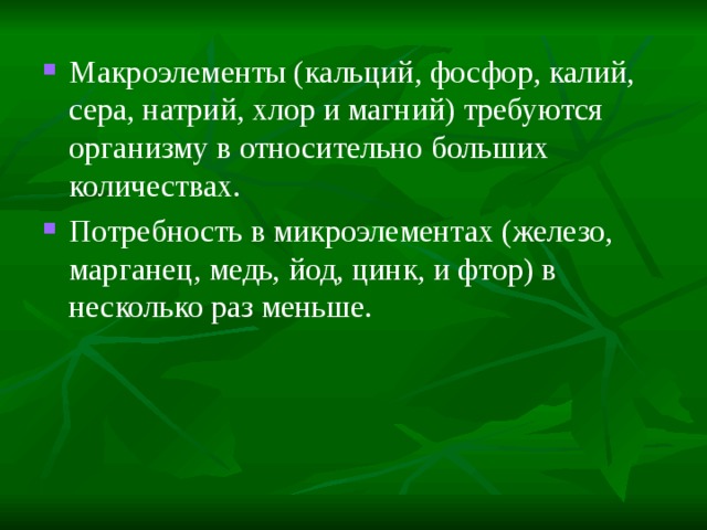 Макроэлементы (кальций, фосфор, калий, сера, натрий, хлор и магний) требуются организму в относительно больших количествах. Потребность в микроэлементах (железо, марганец, медь, йод, цинк, и фтор) в несколько раз меньше. 