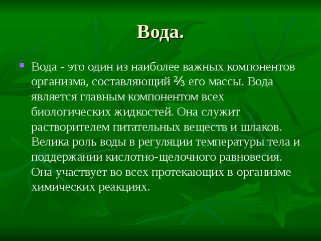 Вода. Вода - это один из наиболее важных компонентов организма, составляющий ⅔ его  массы. Вода является  главным компонентом всех биологических жидкостей. Она служит растворителем питательных веществ и шлаков. Велика роль воды в регуляции температуры тела и поддержании кислотно-щелочного равновесия. Она участвует во всех протекающих в организме химических реакциях. 
