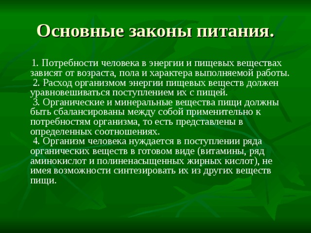 Основные законы питания.   1. Потребности человека в энергии и пищевых веществах зависят от возраста, пола и характера выполняемой работы.   2. Расход организмом энергии пищевых веществ должен уравновешиваться поступлением их с пищей.   3. Органические и минеральные вещества пищи должны быть сбалансированы между собой применительно к потребностям организма, то есть представлены в определенных соотношениях.   4. Организм человека нуждается в поступлении ряда органических веществ в готовом виде (витамины, ряд аминокислот и полиненасыщенных жирных кислот), не имея возможности синтезировать их из других веществ пищи.   