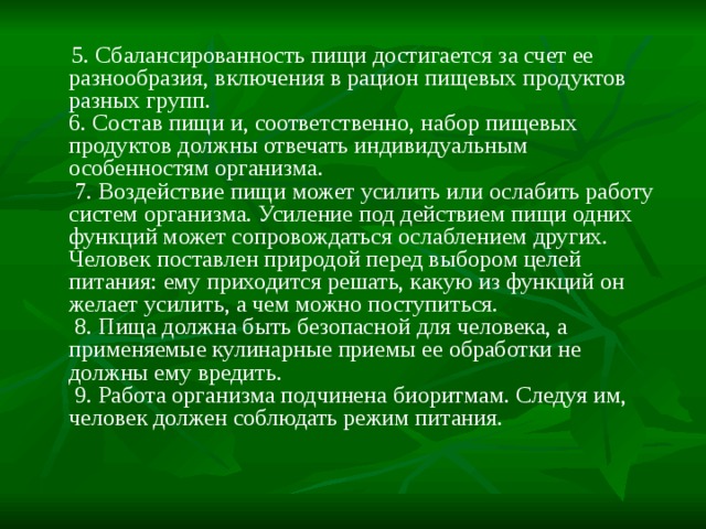    5. Сбалансированность пищи достигается за счет ее разнообразия, включения в рацион пищевых продуктов разных групп.  6. Состав пищи и, соответственно, набор пищевых продуктов должны отвечать индивидуальным особенностям организма.   7. Воздействие пищи может усилить или ослабить работу систем организма. Усиление под действием пищи одних функций может сопровождаться ослаблением других. Человек поставлен природой перед выбором целей питания: ему приходится решать, какую из функций он желает усилить, а чем можно поступиться.   8. Пища должна быть безопасной для человека, а применяемые кулинарные приемы ее обработки не должны ему вредить.   9. Работа организма подчинена биоритмам. Следуя им, человек должен соблюдать режим питания. 