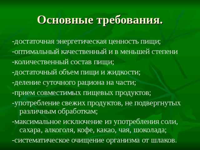 Основные требования. -достаточная энергетическая ценность пищи; -оптимальный качественный и в меньшей степени -количественный состав пищи; -достаточный объем пищи и жидкости; -деление суточного рациона на части; -прием совместимых пищевых продуктов; -употребление свежих продуктов, не подвергнутых различным обработкам; -максимальное исключение из употребления соли, сахара, алкоголя, кофе, какао, чая, шоколада; -систематическое очищение организма от шлаков. 