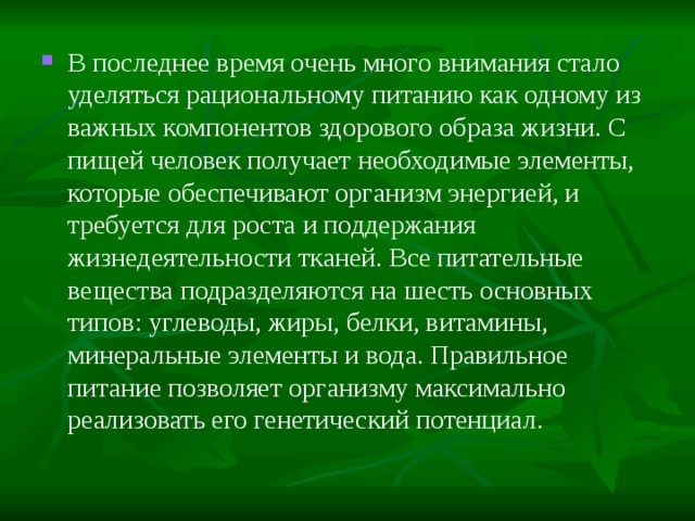 В последнее время очень много внимания стало уделяться рациональному питанию как одному из важных компонентов здорового образа жизни. С пищей человек получает необходимые элементы, которые обеспечивают организм энергией, и требуется для роста и поддержания жизнедеятельности тканей. Все питательные вещества подразделяются на шесть основных типов: углеводы, жиры, белки, витамины, минеральные элементы и вода. Правильное питание позволяет организму максимально реализовать его генетический потенциал.  