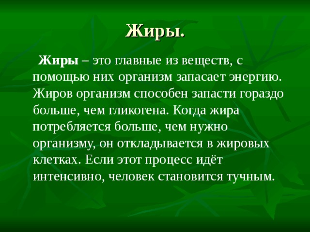 Жиры.  Жиры – это главные из веществ, с помощью них организм запасает энергию. Жиров организм способен запасти гораздо больше, чем гликогена. Когда жира потребляется больше, чем нужно организму, он откладывается в жировых клетках. Если этот процесс идёт интенсивно, человек становится тучным. 