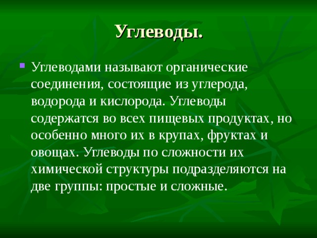 Углеводы. Углеводами называют органические соединения, состоящие из углерода, водорода и кислорода. Углеводы содержатся во всех пищевых продуктах, но особенно много их в крупах, фруктах и овощах. Углеводы по сложности их химической структуры подразделяются на две группы: простые и сложные. 