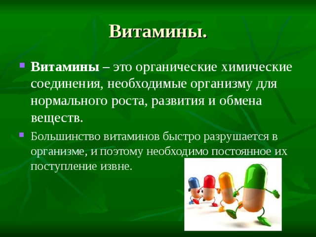 Витамины. Витамины – это органические химические соединения, необходимые организму для нормального роста, развития и обмена веществ. Большинство витаминов быстро разрушается в организме, и поэтому необходимо постоянное их поступление извне. 