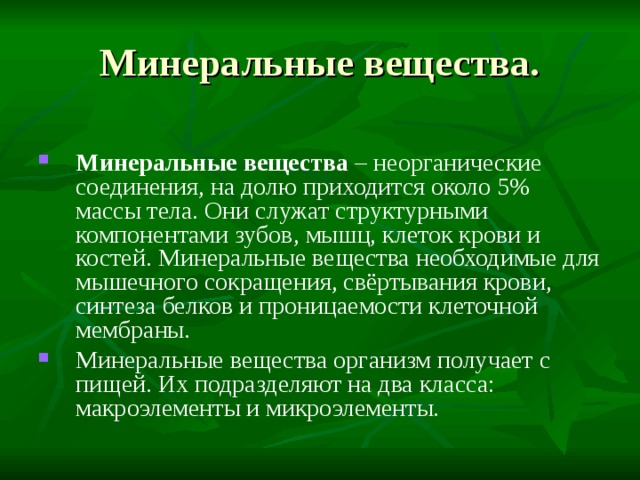 Минеральные вещества. Минеральные вещества – неорганические соединения, на долю приходится около 5% массы тела. Они служат структурными компонентами зубов, мышц, клеток крови и костей. Минеральные вещества необходимые для мышечного сокращения, свёртывания крови, синтеза белков и проницаемости клеточной мембраны. Минеральные вещества организм получает с пищей. Их подразделяют на два класса: макроэлементы и микроэлементы. 