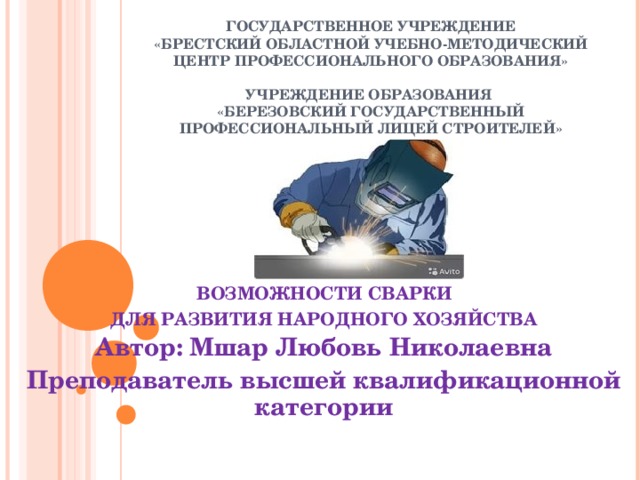  ГОСУДАРСТВЕННОЕ УЧРЕЖДЕНИЕ  «БРЕСТСКИЙ ОБЛАСТНОЙ УЧЕБНО-МЕТОДИЧЕСКИЙ ЦЕНТР ПРОФЕССИОНАЛЬНОГО ОБРАЗОВАНИЯ»   УЧРЕЖДЕНИЕ ОБРАЗОВАНИЯ  «БЕРЕЗОВСКИЙ ГОСУДАРСТВЕННЫЙ ПРОФЕССИОНАЛЬНЫЙ ЛИЦЕЙ СТРОИТЕЛЕЙ»  ВОЗМОЖНОСТИ СВАРКИ ДЛЯ РАЗВИТИЯ НАРОДНОГО ХОЗЯЙСТВА Автор: Мшар Любовь Николаевна Преподаватель высшей квалификационной категории   