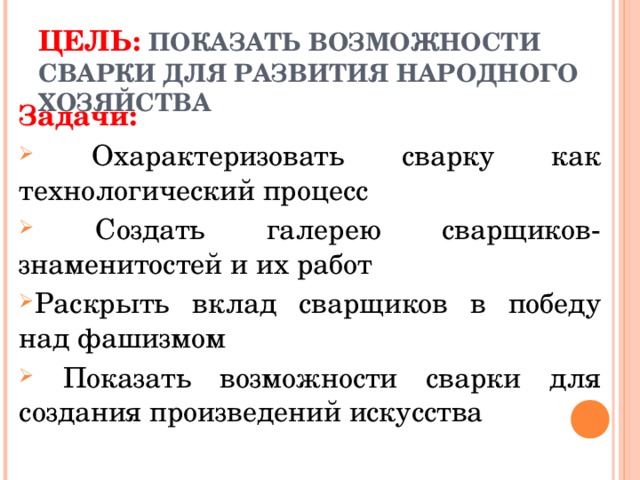 ЦЕЛЬ:  ПОКАЗАТЬ ВОЗМОЖНОСТИ СВАРКИ ДЛЯ РАЗВИТИЯ НАРОДНОГО ХОЗЯЙСТВА   Задачи:  Охарактеризовать сварку как технологический процесс  Создать галерею сварщиков-знаменитостей и их работ Раскрыть вклад сварщиков в победу над фашизмом  Показать возможности сварки для создания произведений искусства  