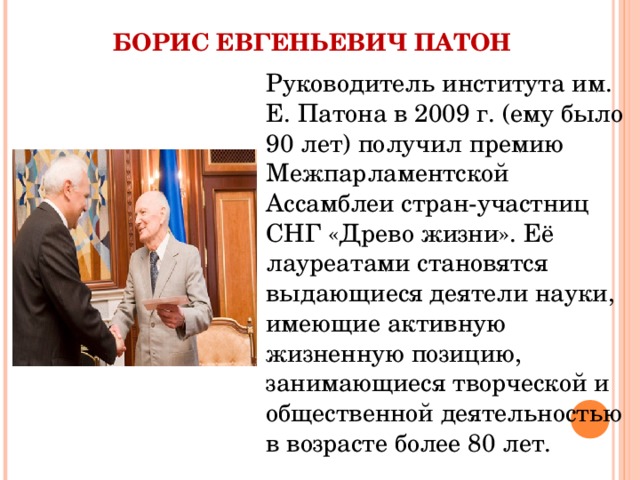  БОРИС ЕВГЕНЬЕВИЧ ПАТОН Руководитель института им. Е. Патона в 2009 г. (ему было 90 лет) получил премию Межпарламентской Ассамблеи стран-участниц СНГ «Древо жизни». Её лауреатами становятся выдающиеся деятели науки, имеющие активную жизненную позицию, занимающиеся творческой и общественной деятельностью в возрасте более 80 лет. 