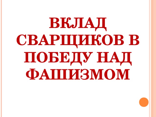 ВКЛАД СВАРЩИКОВ В ПОБЕДУ НАД ФАШИЗМОМ   