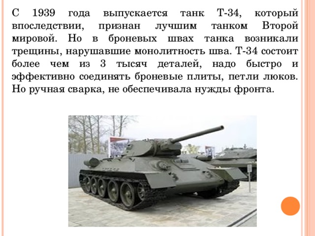 С 1939 года выпускается танк Т-34, который впоследствии, признан лучшим танком Второй мировой. Но в броневых швах танка возникали трещины, нарушавшие монолитность шва. Т-34 состоит более чем из 3 тысяч деталей, надо быстро и эффективно соединять броневые плиты, петли люков. Но ручная сварка, не обеспечивала нужды фронта. 
