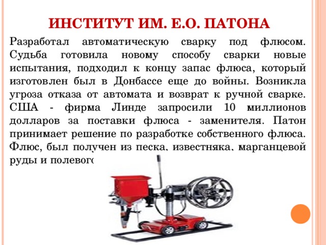 ИНСТИТУТ ИМ. Е.О. ПАТОНА Разработал автоматическую сварку под флюсом. Судьба готовила новому способу сварки новые испытания, подходил к концу запас флюса, который изготовлен был в Донбассе еще до войны. Возникла угроза отказа от автомата и возврат к ручной сварке. США - фирма Линде запросили 10 миллионов долларов за поставки флюса - заменителя. Патон принимает решение по разработке собственного флюса. Флюс, был получен из песка, известняка, марганцевой руды и полевого шпата. 