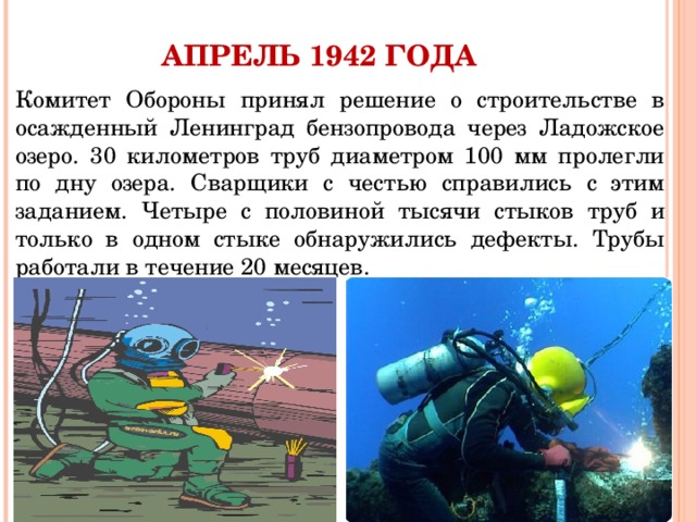 АПРЕЛЬ 1942 ГОДА Комитет Обороны принял решение о строительстве в осажденный Ленинград бензопровода через Ладожское озеро. 30 километров труб диаметром 100 мм пролегли по дну озера. Сварщики с честью справились с этим заданием. Четыре с половиной тысячи стыков труб и только в одном стыке обнаружились дефекты. Трубы работали в течение 20 месяцев. 