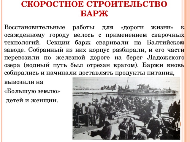 СКОРОСТНОЕ СТРОИТЕЛЬСТВО БАРЖ Восстановительные работы для «дороги жизни» к осажденному городу велось с применением сварочных технологий. Секции барж сваривали на Балтийском заводе. Собранный из них корпус разбирали, и его части перевозили по железной дороге на берег Ладожского озера (водный путь был отрезан врагом). Баржи вновь собирались и начинали доставлять продукты питания, вывозили на «Большую землю»  детей и женщин. 