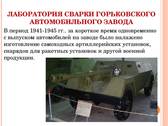 ЛАБОРАТОРИЯ СВАРКИ ГОРЬКОВСКОГО АВТОМОБИЛЬНОГО ЗАВОДА В период 1941-1945 гг.. за короткое время одновременно с выпуском автомобилей на заводе было налажено изготовление самоходных артиллерийских установок, снарядов для ракетных установок и другой военной продукции. 