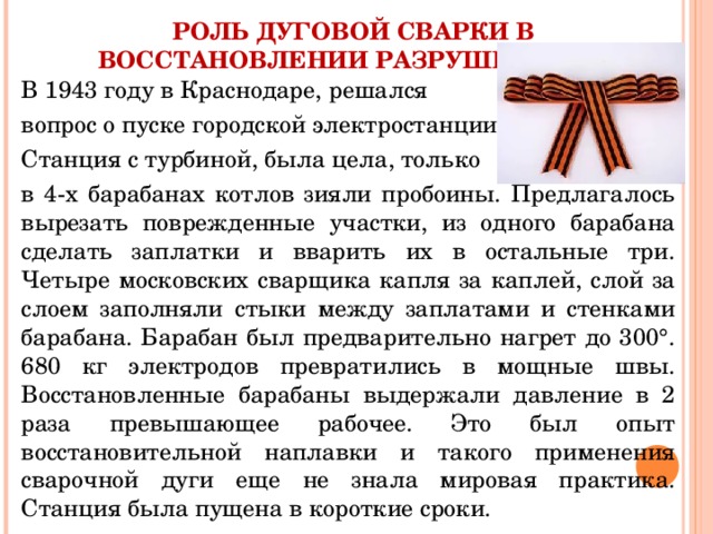 РОЛЬ ДУГОВОЙ СВАРКИ В ВОССТАНОВЛЕНИИ РАЗРУШЕННОГО В 1943 году в Краснодаре, решался вопрос о пуске городской электростанции. Станция с турбиной, была цела, только в 4-х барабанах котлов зияли пробоины. Предлагалось вырезать поврежденные участки, из одного барабана сделать заплатки и вварить их в остальные три. Четыре московских сварщика капля за каплей, слой за слоем заполняли стыки между заплатами и стенками барабана. Барабан был предварительно нагрет до 300°. 680 кг электродов превратились в мощные швы. Восстановленные барабаны выдержали давление в 2 раза превышающее рабочее. Это был опыт восстановительной наплавки и такого применения сварочной дуги еще не знала мировая практика. Станция была пущена в короткие сроки. 