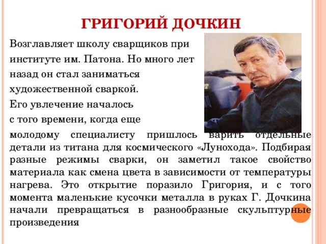 ГРИГОРИЙ ДОЧКИН Возглавляет школу сварщиков при институте им. Патона. Но много лет назад он стал заниматься художественной сваркой. Его увлечение началось с того времени, когда еще молодому специалисту пришлось варить отдельные детали из титана для космического «Лунохода». Подбирая разные режимы сварки, он заметил такое свойство материала как смена цвета в зависимости от температуры нагрева. Это открытие поразило Григория, и с того момента маленькие кусочки металла в руках Г. Дочкина начали превращаться в разнообразные скульптурные произведения 