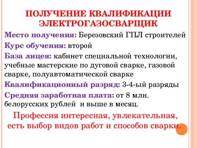 ПОЛУЧЕНИЕ КВАЛИФИКАЦИИ ЭЛЕКТРОГАЗОСВАРЩИК Место получения: Березовский ГПЛ строителей Курс обучения: второй База лицея: кабинет специальной технологии, учебные мастерские по дуговой сварке, газовой сварке, полуавтоматической сварке Квалификационный разряд: 3-4-ый разряды Средняя заработная плата: от 8 млн. белорусских рублей и выше в месяц. Профессия интересная, увлекательная, есть выбор видов работ и способов сварки. 