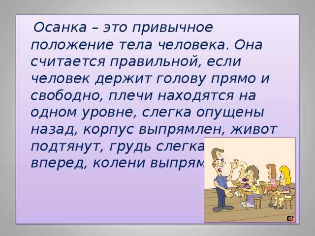  Осанка – это привычное положение тела человека. Она считается правильной, если человек держит голову прямо и свободно, плечи находятся на одном уровне, слегка опущены назад, корпус выпрямлен, живот подтянут, грудь слегка выступает вперед, колени выпрямлены. 