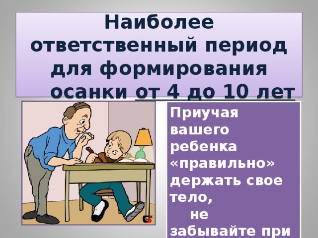  Наиболее ответственный период для формирования  осанки от 4 до 10 лет   Приучая вашего ребенка «правильно» держать свое тело,  не забывайте при этом и про вашу осанку. 