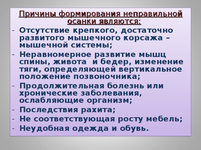 Причины формирования неправильной осанки являются: Отсутствие крепкого, достаточно развитого мышечного корсажа – мышечной системы; Неравномерное развитие мышц спины, живота и бедер, изменение тяги, определяющей вертикальное положение позвоночника; Продолжительная болезнь или хронические заболевания, ослабляющие организм; Последствия рахита; Не соответствующая росту мебель; Неудобная одежда и обувь.  