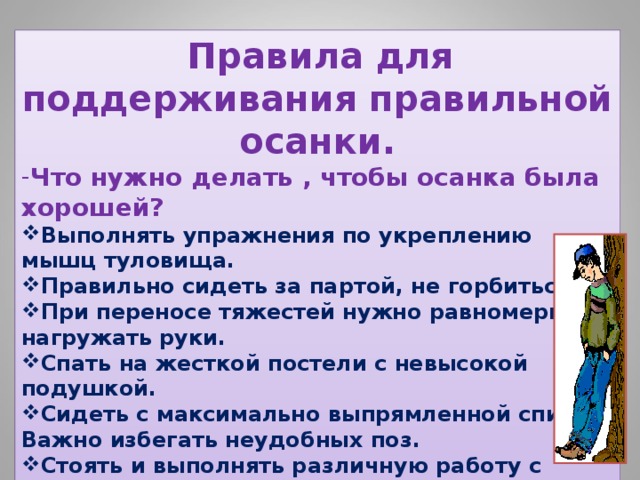 Правила для поддерживания правильной осанки. Что нужно делать , чтобы осанка была хорошей? Выполнять упражнения по укреплению мышц туловища. Правильно сидеть за партой, не горбиться. При переносе тяжестей нужно равномерно нагружать руки. Спать на жесткой постели с невысокой подушкой. Сидеть с максимально выпрямленной спиной. Важно избегать неудобных поз. Стоять и выполнять различную работу с максимально выпрямленной спиной. Каждый день смотреть на себя в зеркало, которое подскажет, какая у вас осанка. 