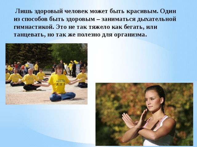   Лишь здоровый человек может быть красивым. Один из способов быть здоровым – заниматься дыхательной гимнастикой. Это не так тяжело как бегать, или танцевать, но так же полезно для организма. 