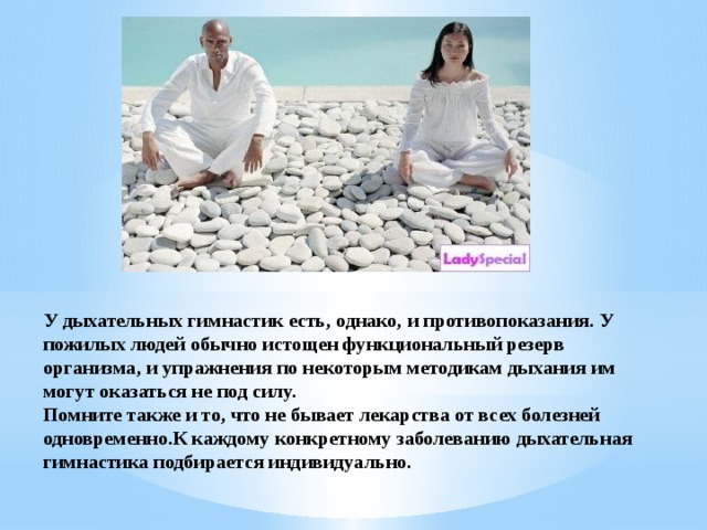 У дыхательных гимнастик есть, однако, и противопоказания. У пожилых людей обычно истощен функциональный резерв организма, и упражнения по некоторым методикам дыхания им могут оказаться не под силу. Помните также и то, что не бывает лекарства от всех болезней одновременно.К каждому конкретному заболеванию дыхательная гимнастика подбирается индивидуально. 