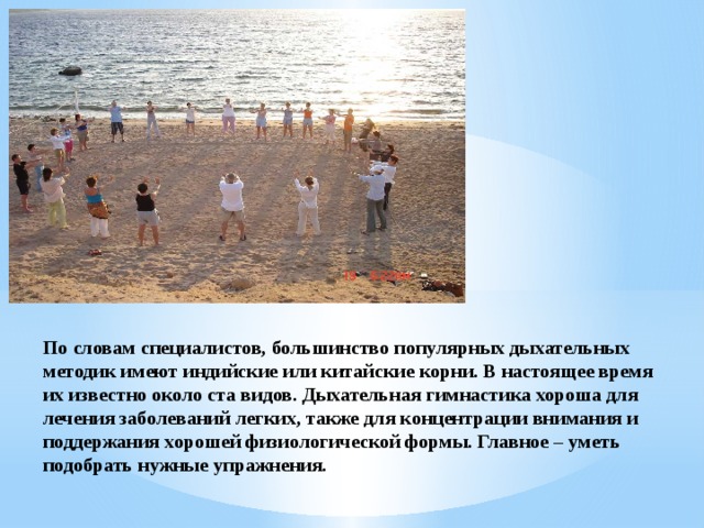 По словам специалистов, большинство популярных дыхательных методик имеют индийские или китайские корни. В настоящее время их известно около ста видов. Дыхательная гимнастика хороша для лечения заболеваний легких, также для концентрации внимания и поддержания хорошей физиологической формы. Главное – уметь подобрать нужные упражнения. 