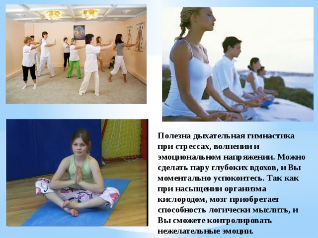 Полезна дыхательная гимнастика при стрессах, волнении и эмоциональном напряжении. Можно сделать пару глубоких вдохов, и Вы моментально успокоитесь. Так как при насыщении организма кислородом, мозг приобретает способность логически мыслить, и Вы сможете контролировать нежелательные эмоции. 