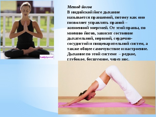 Метод йогов В индийской йоге дыхание называется пранаямой, потому как оно позволяет управлять праной – жизненной энергией. От этой праны, по мнению йогов, зависит состояние дыхательной, нервной, сердечно-сосудистой и пищеварительной систем, а также общее самочувствие и настроение. Дыхание по этой системе  – редкое, глубокое, бесшумное, через нос. 